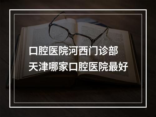 口腔医院河西门诊部 天津哪家口腔医院最好