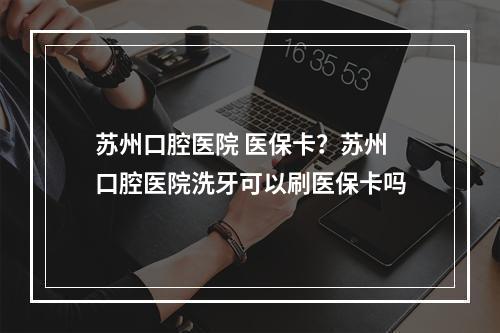 苏州口腔医院 医保卡？苏州口腔医院洗牙可以刷医保卡吗