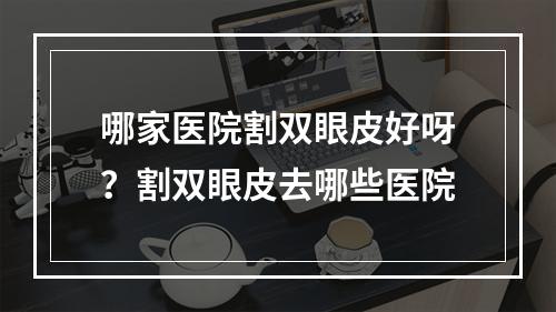 哪家医院割双眼皮好呀？割双眼皮去哪些医院