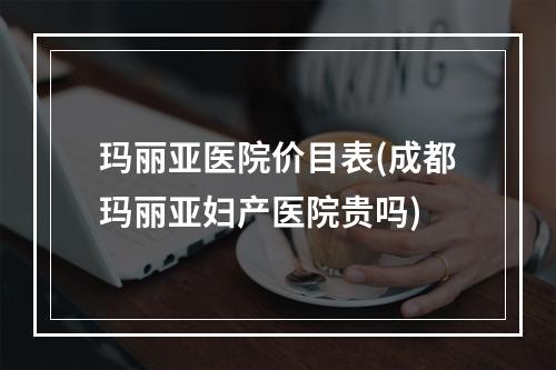 玛丽亚医院价目表(成都玛丽亚妇产医院贵吗)