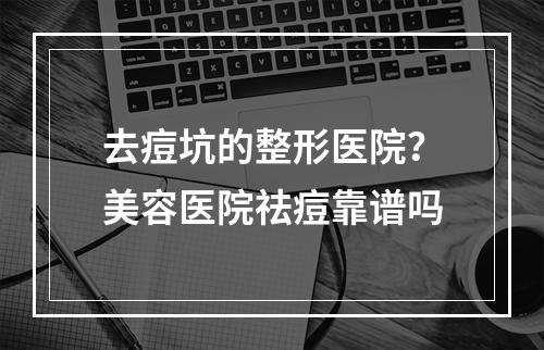 去痘坑的整形医院？美容医院祛痘靠谱吗