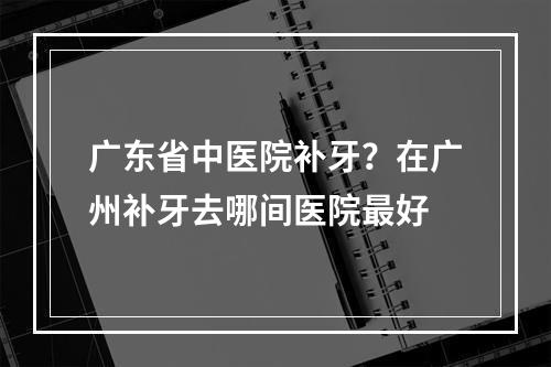 广东省中医院补牙？在广州补牙去哪间医院最好