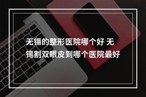 无锡的整形医院哪个好 无锡割双眼皮到哪个医院最好