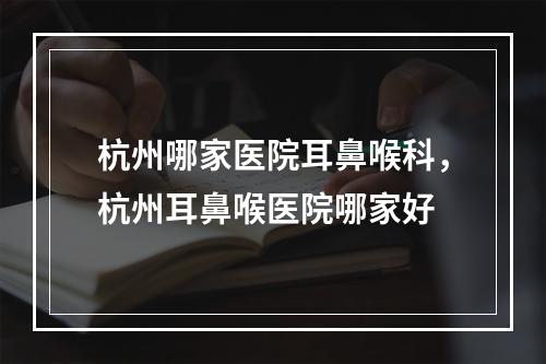 杭州哪家医院耳鼻喉科，杭州耳鼻喉医院哪家好