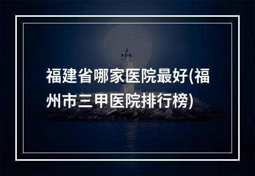 福建省哪家医院最好(福州市三甲医院排行榜)