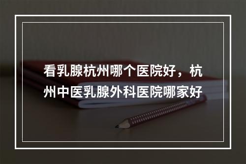 看乳腺杭州哪个医院好，杭州中医乳腺外科医院哪家好