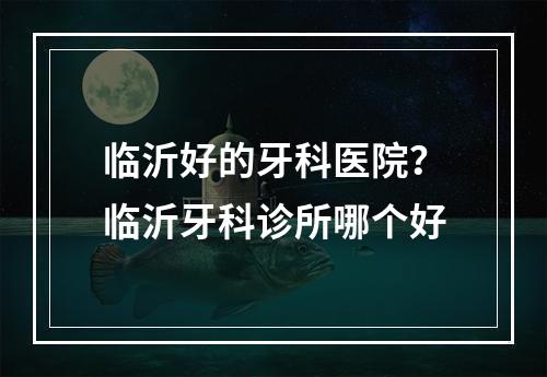 临沂好的牙科医院？临沂牙科诊所哪个好