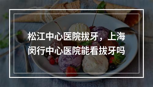 松江中心医院拔牙，上海闵行中心医院能看拔牙吗