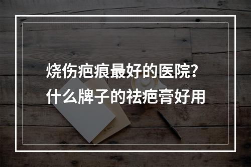 烧伤疤痕最好的医院？什么牌子的祛疤膏好用