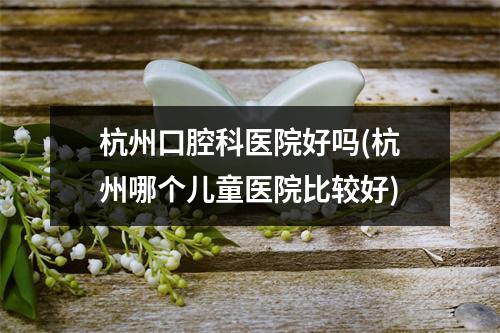 杭州口腔科医院好吗(杭州哪个儿童医院比较好)