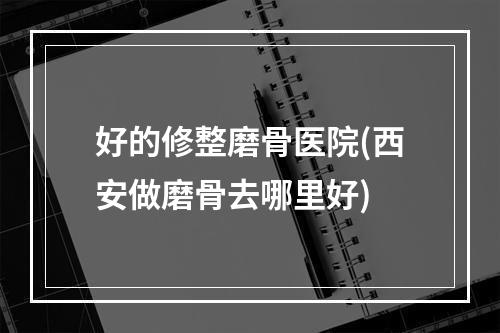 好的修整磨骨医院(西安做磨骨去哪里好)