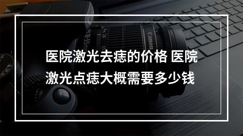 医院激光去痣的价格 医院激光点痣大概需要多少钱