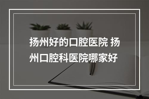 扬州好的口腔医院 扬州口腔科医院哪家好