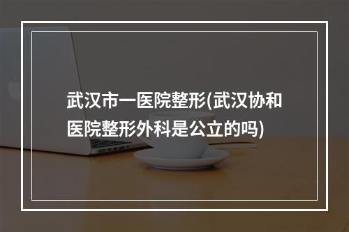 武汉市一医院整形(武汉协和医院整形外科是公立的吗)