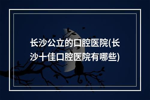 长沙公立的口腔医院(长沙十佳口腔医院有哪些)