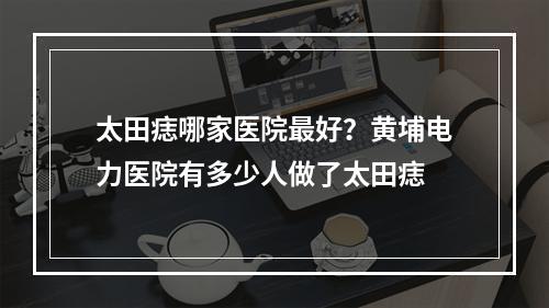 太田痣哪家医院最好？黄埔电力医院有多少人做了太田痣