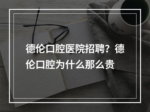 德伦口腔医院招聘？德伦口腔为什么那么贵