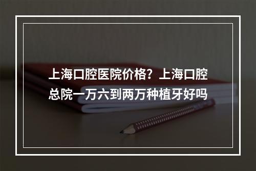 上海口腔医院价格？上海口腔总院一万六到两万种植牙好吗