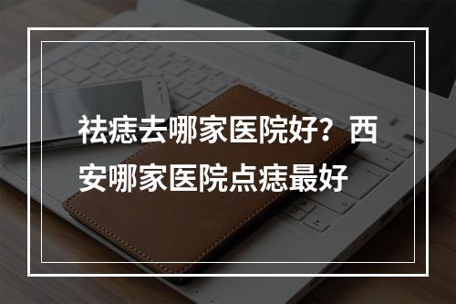 祛痣去哪家医院好？西安哪家医院点痣最好