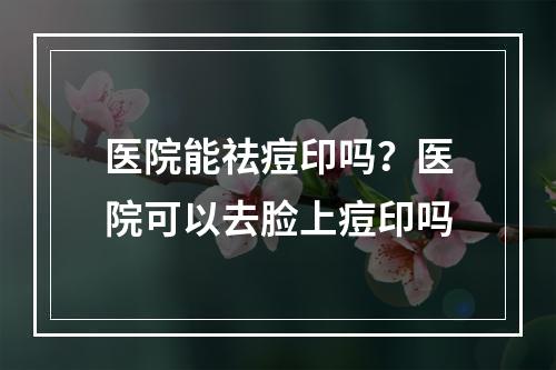 医院能祛痘印吗？医院可以去脸上痘印吗