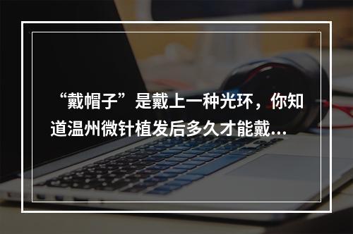 “戴帽子”是戴上一种光环，你知道温州微针植发后多久才能戴上它吗？