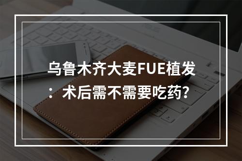 乌鲁木齐大麦FUE植发：术后需不需要吃药？