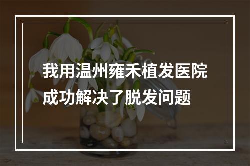 我用温州雍禾植发医院成功解决了脱发问题