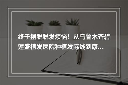 终于摆脱脱发烦恼！从乌鲁木齐碧莲盛植发医院种植发际线到康复的亲身经历