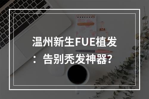 温州新生FUE植发：告别秃发神器？