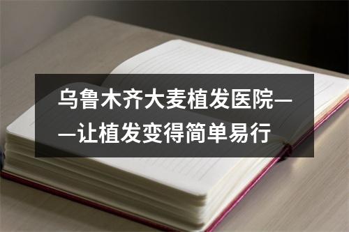 乌鲁木齐大麦植发医院——让植发变得简单易行