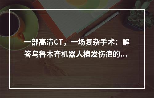 一部高清CT，一场复杂手术：解答乌鲁木齐机器人植发伤疤的问题