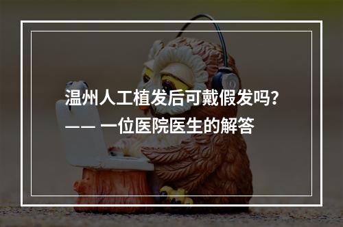 温州人工植发后可戴假发吗？—— 一位医院医生的解答