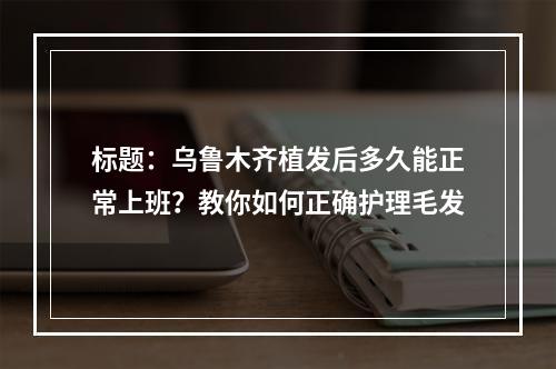 标题：乌鲁木齐植发后多久能正常上班？教你如何正确护理毛发