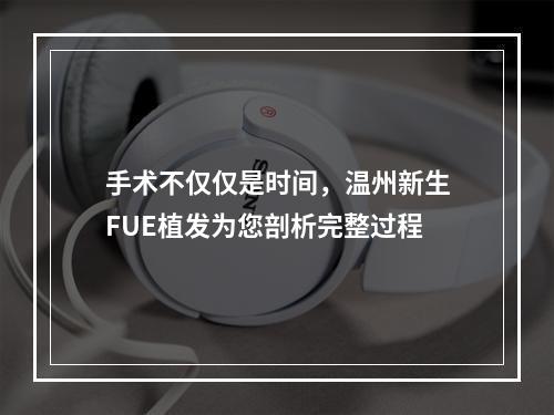 手术不仅仅是时间，温州新生FUE植发为您剖析完整过程