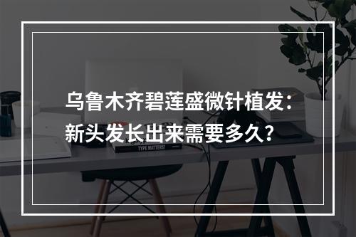 乌鲁木齐碧莲盛微针植发：新头发长出来需要多久？