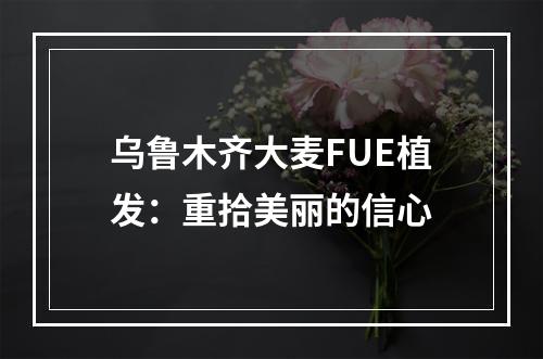 乌鲁木齐大麦FUE植发：重拾美丽的信心