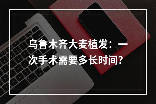 乌鲁木齐大麦植发：一次手术需要多长时间？