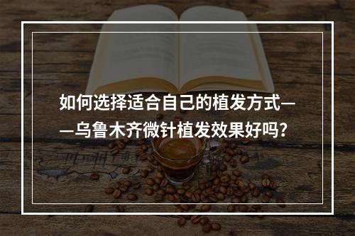 如何选择适合自己的植发方式——乌鲁木齐微针植发效果好吗？