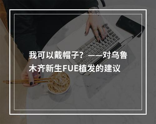 我可以戴帽子？——对乌鲁木齐新生FUE植发的建议