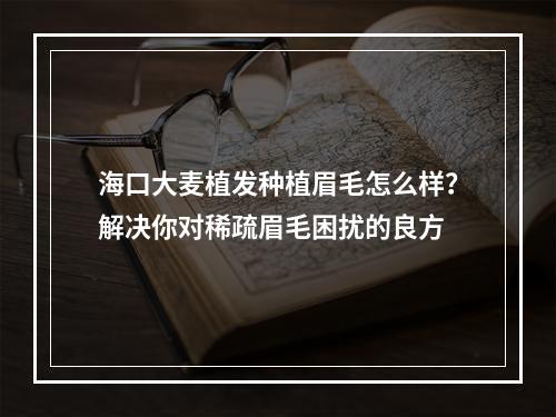 海口大麦植发种植眉毛怎么样？解决你对稀疏眉毛困扰的良方