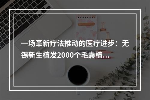 一场革新疗法推动的医疗进步：无锡新生植发2000个毛囊植发有多大面积