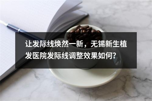 让发际线焕然一新，无锡新生植发医院发际线调整效果如何？