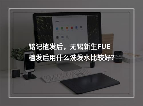 铭记植发后，无锡新生FUE植发后用什么洗发水比较好？