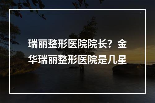 瑞丽整形医院院长？金华瑞丽整形医院是几星