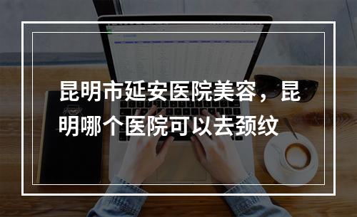 昆明市延安医院美容，昆明哪个医院可以去颈纹