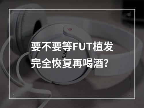 要不要等FUT植发完全恢复再喝酒？