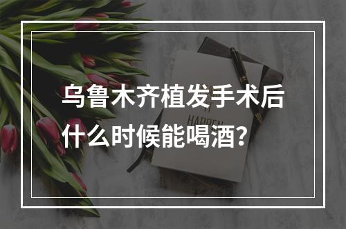 乌鲁木齐植发手术后什么时候能喝酒？