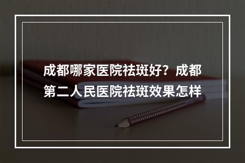 成都哪家医院祛斑好？成都第二人民医院祛斑效果怎样