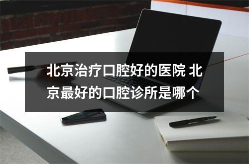 北京治疗口腔好的医院 北京最好的口腔诊所是哪个