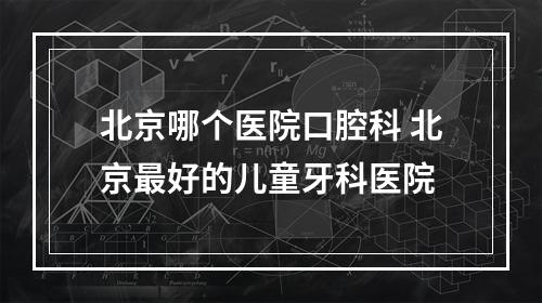 北京哪个医院口腔科 北京最好的儿童牙科医院